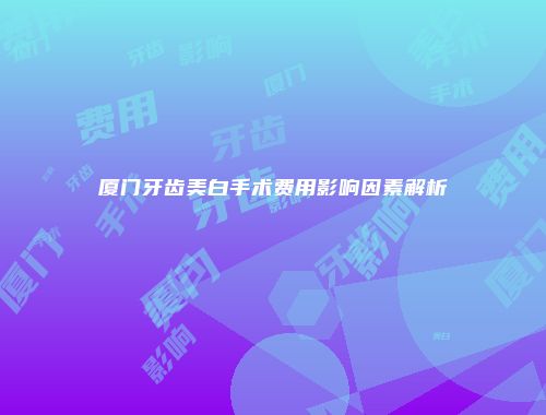 厦门牙齿美白手术费用影响因素解析