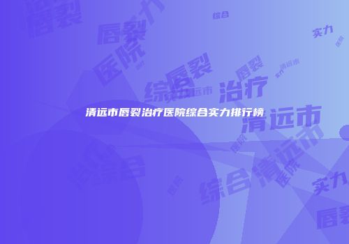 清远市唇裂治疗医院综合实力排行榜