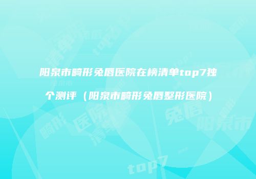 阳泉市畸形兔唇医院在榜清单top7独个测评（阳泉市畸形兔唇整形医院）