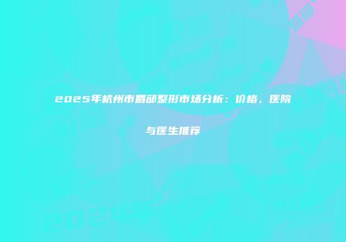2025年杭州市眉部整形市场分析：价格、医院与医生推荐