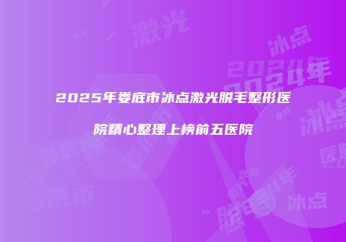 2025年娄底市冰点激光脱毛整形医院精心整理上榜前五医院