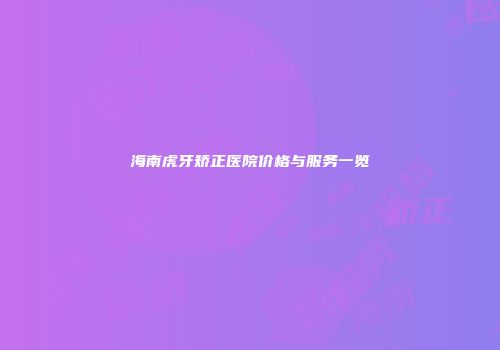 海南虎牙矫正医院价格与服务一览