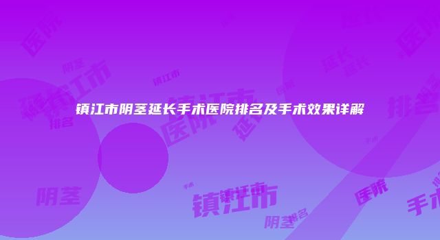 镇江市阴茎延长手术医院排名及手术效果详解