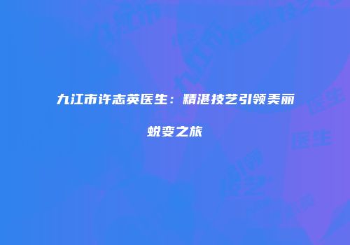 九江市许志英医生：精湛技艺引领美丽蜕变之旅