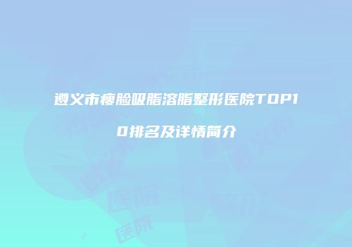 遵义市瘦脸吸脂溶脂整形医院TOP10排名及详情简介