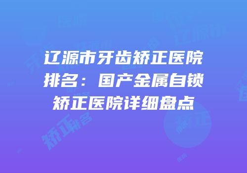 辽源市牙齿矫正医院排名：国产金属自锁矫正医院详细盘点