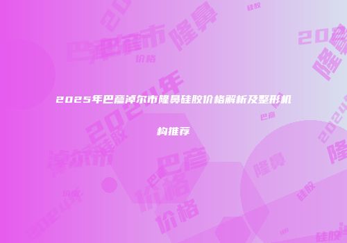 2025年巴彦淖尔市隆鼻硅胶价格解析及整形机构推荐