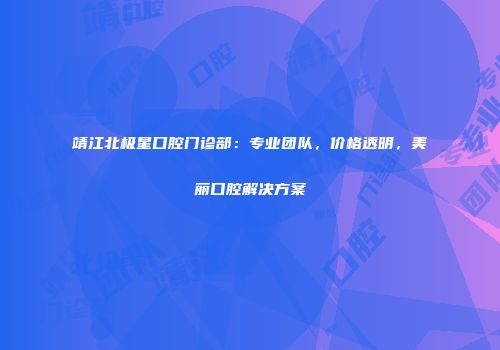 靖江北极星口腔门诊部：专业团队，价格透明，美丽口腔解决方案