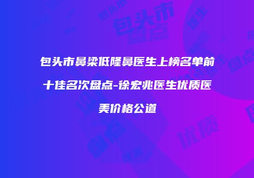 包头市鼻梁低隆鼻医生上榜名单前十佳名次盘点-徐宏兆医生优质医美价格公道