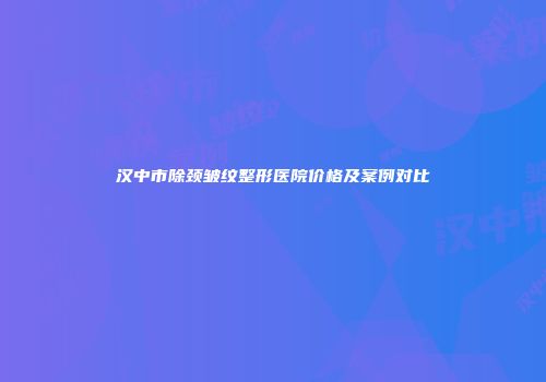 汉中市除颈皱纹整形医院价格及案例对比