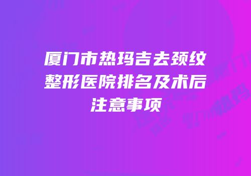 厦门市热玛吉去颈纹整形医院排名及术后注意事项