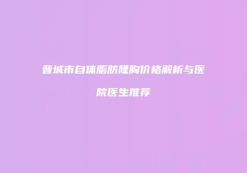 晋城市自体脂肪隆胸价格解析与医院医生推荐
