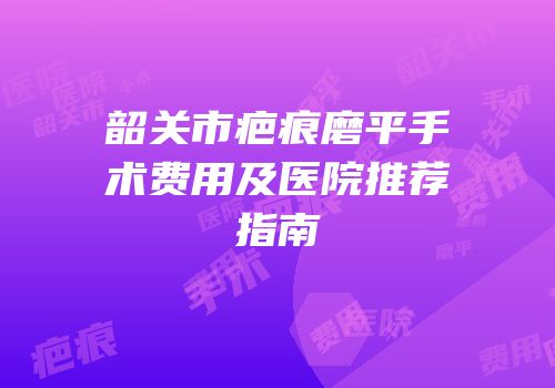 韶关市疤痕磨平手术费用及医院推荐指南