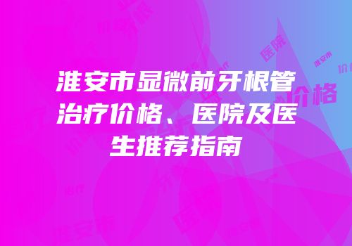 淮安市显微前牙根管治疗价格、医院及医生推荐指南