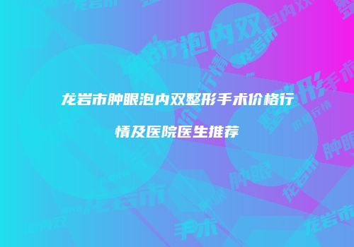龙岩市肿眼泡内双整形手术价格行情及医院医生推荐