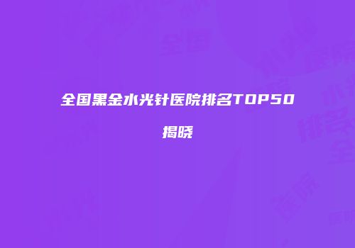全国黑金水光针医院排名TOP50揭晓