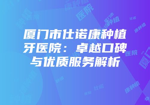 厦门市仕诺康种植牙医院：卓越口碑与优质服务解析