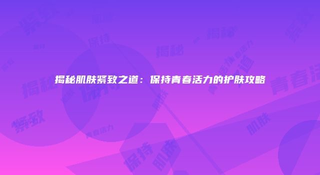 揭秘肌肤紧致之道：保持青春活力的护肤攻略