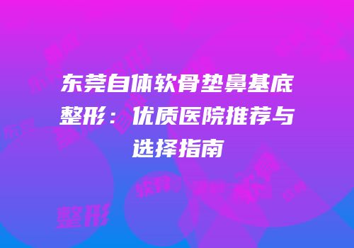 东莞自体软骨垫鼻基底整形：优质医院推荐与选择指南
