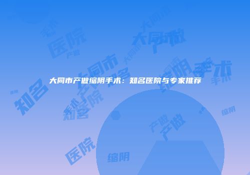 大同市产做缩阴手术：知名医院与专家推荐