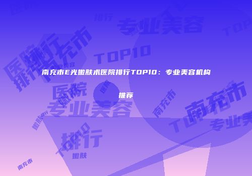 南充市E光嫩肤术医院排行TOP10：专业美容机构推荐