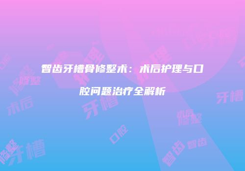 智齿牙槽骨修整术：术后护理与口腔问题治疗全解析