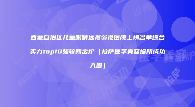 西藏自治区儿童眼睛远视弱视医院上榜名单综合实力top10强较新出炉（拉萨医学美容诊所成功入围）
