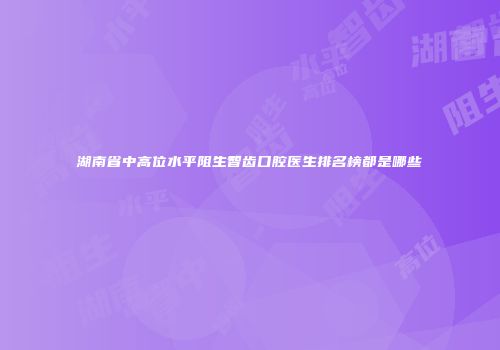 湖南省中高位水平阻生智齿口腔医生排名榜都是哪些