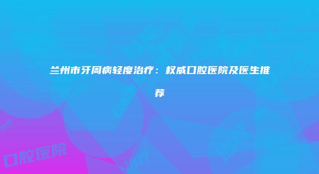 兰州市牙周病轻度治疗：权威口腔医院及医生推荐