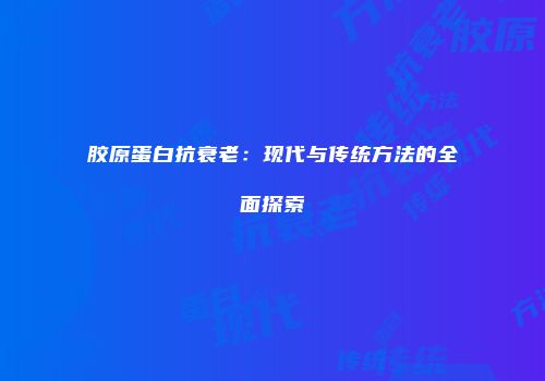 胶原蛋白抗衰老：现代与传统方法的全面探索