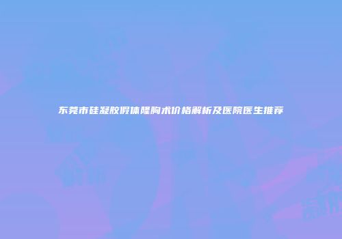 东莞市硅凝胶假体隆胸术价格解析及医院医生推荐
