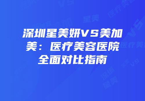 深圳星美妍VS美加美：医疗美容医院全面对比指南
