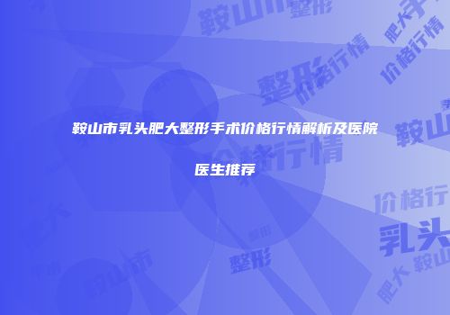鞍山市乳头肥大整形手术价格行情解析及医院医生推荐