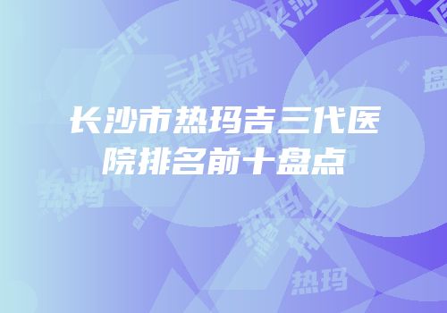 长沙市热玛吉三代医院排名前十盘点