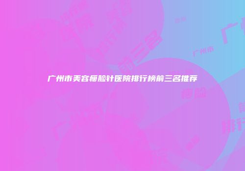 广州市美容瘦脸针医院排行榜前三名推荐