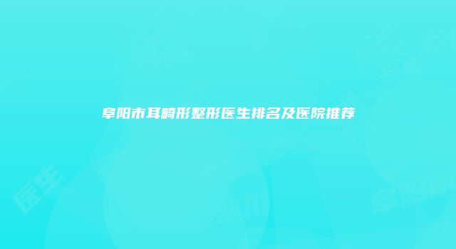 阜阳市耳畸形整形医生排名及医院推荐