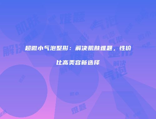 超微小气泡整形：解决肌肤难题，性价比高美容新选择