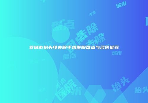 宣城市抬头纹去除手术医院盘点与名医推荐