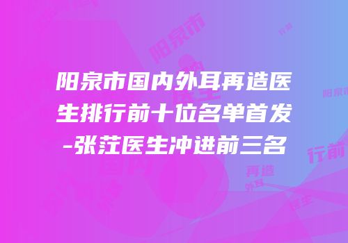 阳泉市国内外耳再造医生排行前十位名单首发-张茳医生冲进前三名