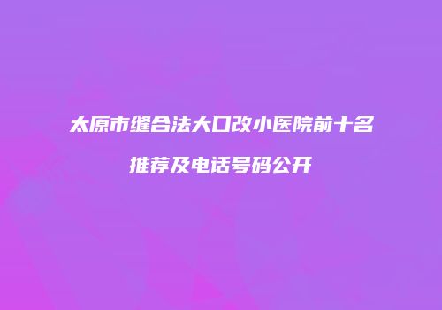 太原市缝合法大口改小医院前十名推荐及电话号码公开