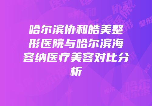 哈尔滨协和皓美整形医院与哈尔滨海容纳医疗美容对比分析