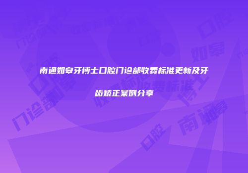 南通如皋牙博士口腔门诊部收费标准更新及牙齿矫正案例分享