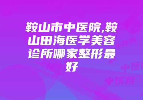 鞍山市中医院,鞍山田海医学美容诊所哪家整形最好