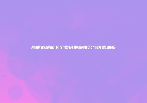 合肥市眼睑下至整形医院排名与价格解析