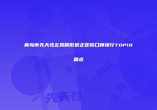 青岛市先天性左耳畸形矫正医院口碑排行TOP10盘点
