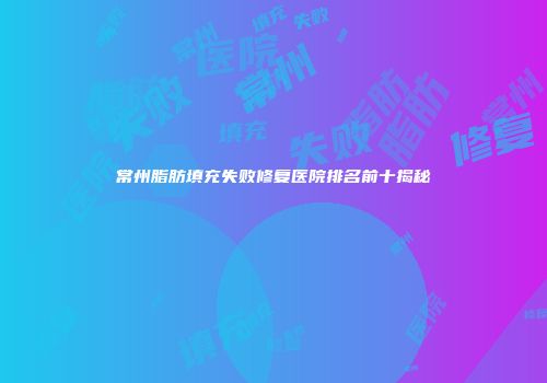 常州脂肪填充失败修复医院排名前十揭秘