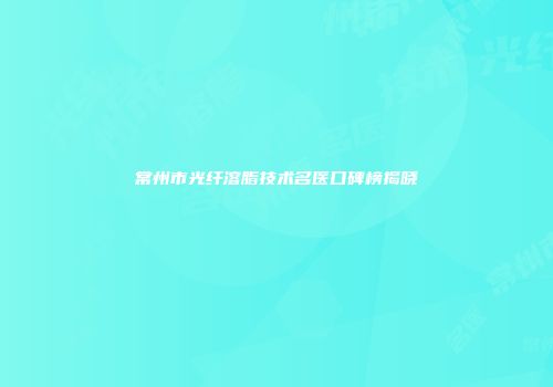 常州市光纤溶脂技术名医口碑榜揭晓