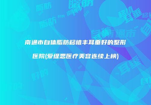 南通市自体脂肪移植丰耳垂好的整形医院(爱缇思医疗美容连续上榜)