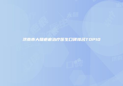 济南市大腿疤痕治疗医生口碑排名TOP10