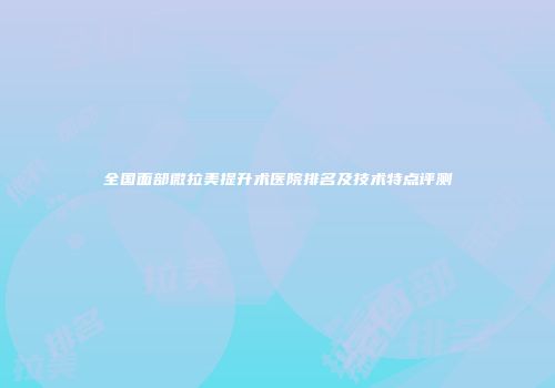 全国面部微拉美提升术医院排名及技术特点评测